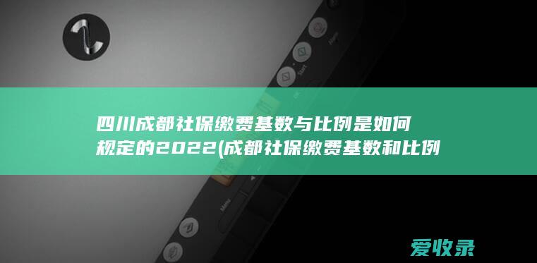 四川成都社保缴费基数与比例是如何规定的2022(成都社保缴费基数和比例)