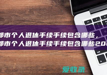 成都市个人退休手续手续包含哪些，成都市个人退休手续手续包含哪些2022