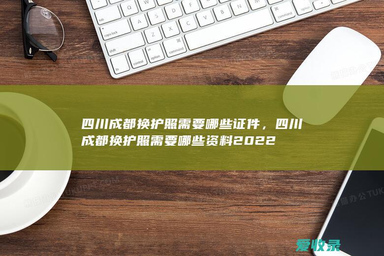 四川成都换护照需要哪些证件，四川成都换护照需要哪些资料2022