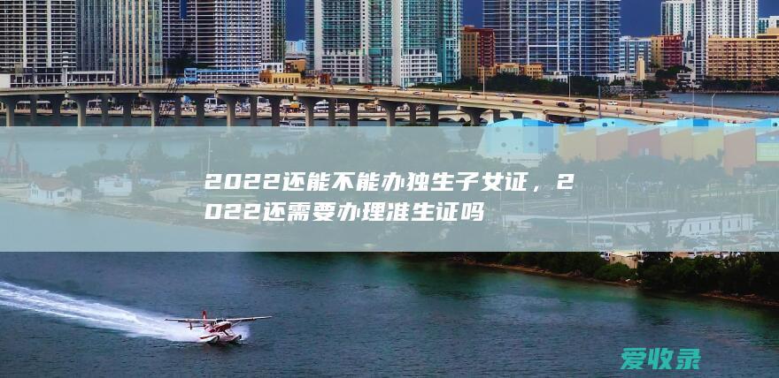 2022还能不能办独生子女证，2022还需要办理准生证吗