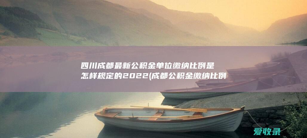 四川成都最新公积金单位缴纳比例是怎样规定的2022(成都公积金缴纳比例是多少)