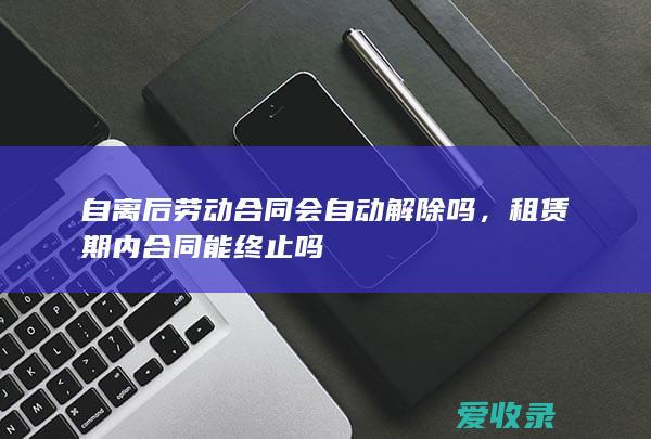 自离后劳动合同会自动解除吗，租赁期内合同能终止吗