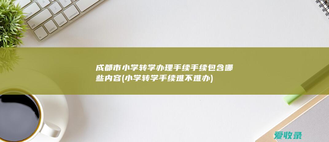 成都市小学转学办理手续手续包含哪些内容(小学转学手续难不难办)