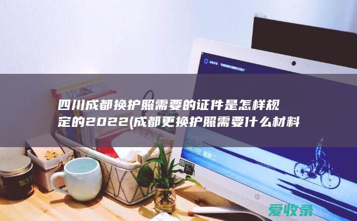 四川成都换护照需要的证件是怎样规定的2022(成都更换护照需要什么材料)