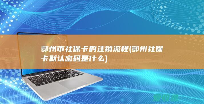 鄂州市社保卡的注销流程(鄂州社保卡默认密码是什么)