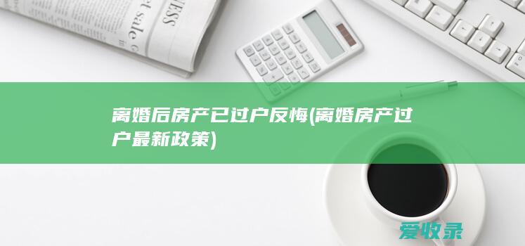 离婚后房产已过户反悔(离婚房产过户最新政策)