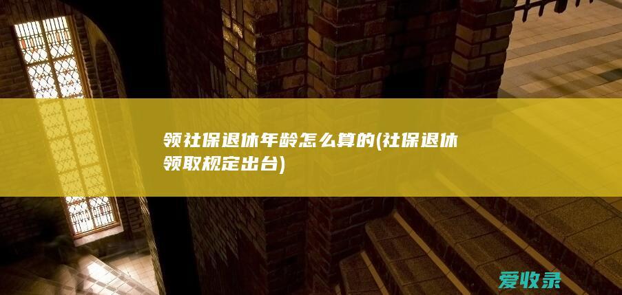 领社保退休年龄怎么算的(社保退休领取规定出台)