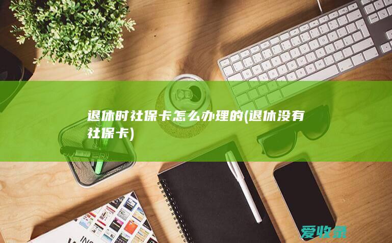 退休时社保卡怎么办理的(退休没有社保卡)