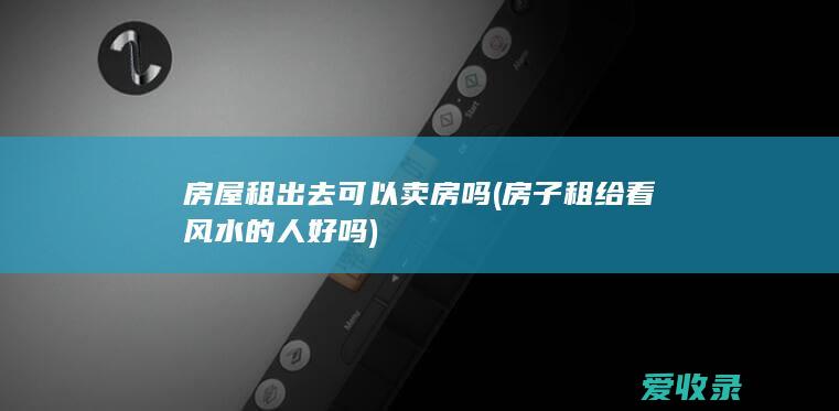 房屋租出去可以卖房吗(房子租给看风水的人好吗)