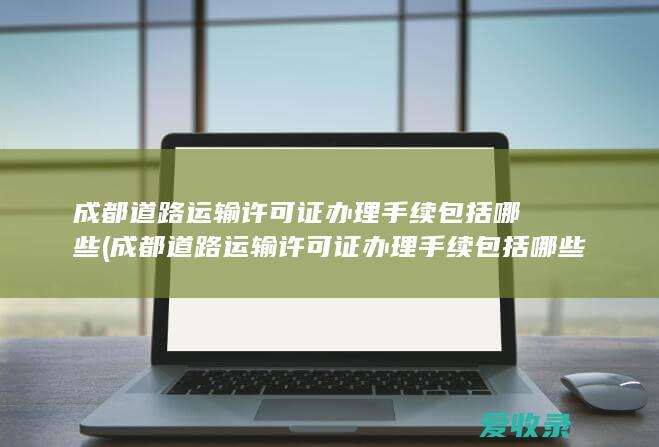 成都道路运输许可证办理手续包括哪些(成都道路运输许可证办理手续包括哪些内容)