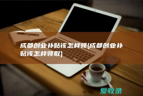 成都创业补贴该怎样领(成都创业补贴该怎样领取)