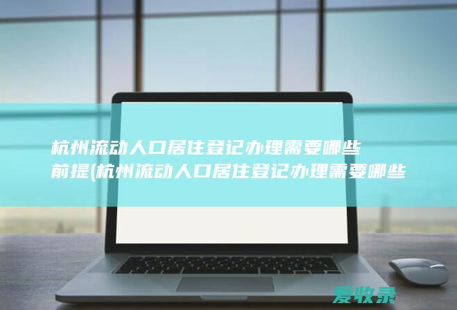 杭州流动人口居住登记办理需要哪些前提(杭州流动人口居住登记办理需要哪些前提条件)