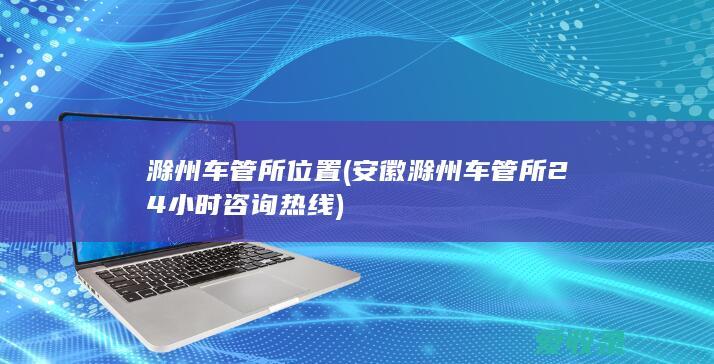 滁州车管所位置(安徽滁州车管所24小时咨询热线)