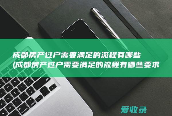 成都房产过户需要满足的流程有哪些(成都房产过户需要满足的流程有哪些要求)