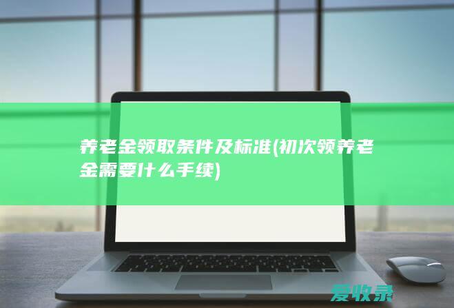 养老金领取条件及标准(初次领养老金需要什么手续)