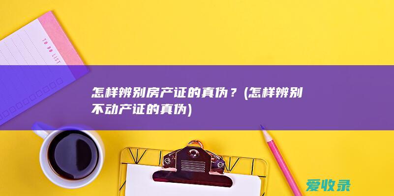 怎样辨别房产证的真伪？(怎样辨别不动产证的真伪)