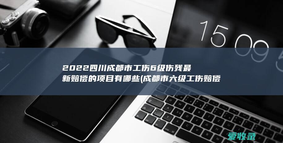 2022四川成都市工伤6级伤残最新赔偿的项目有哪些(成都市六级工伤赔偿多少)