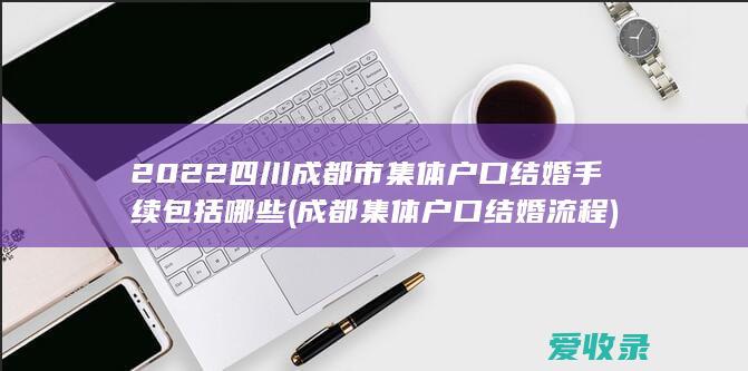 2022四川成都市集体户口结婚手续包括哪些(成都集体户口结婚流程)