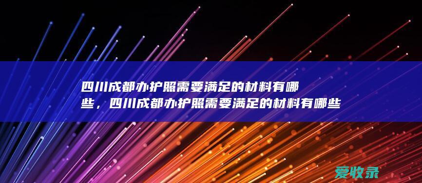 四川成都办护照需要满足的材料有哪些，四川成都办护照需要满足的材料有哪些2022