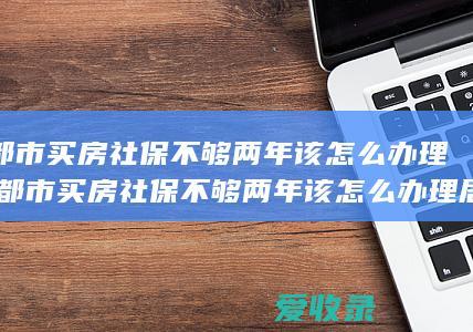 成都市买房社保不够两年该怎么办理(成都市买房社保不够两年该怎么办理居住证)