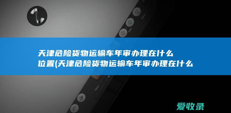 天津危险货物运输车年审办理在什么位置(天津危险货物运输车年审办理在什么位置啊)