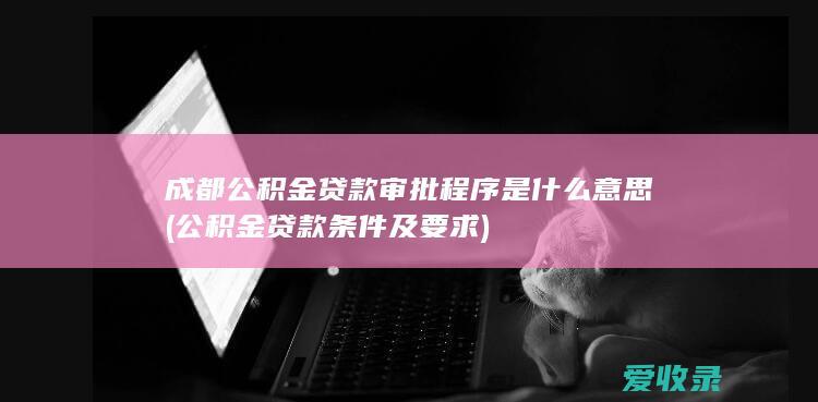 成都公积金贷款审批程序是什么意思(公积金贷款条件及要求)