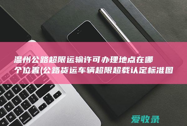 温州公路超限运输许可办理地点在哪个位置(公路货运车辆超限超载认定标准图)