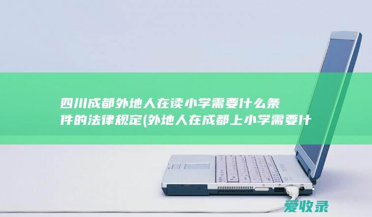 四川成都外地人在读小学需要什么条件的法律规定(外地人在成都上小学需要什么条件)