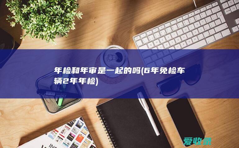 年检和年审是一起的吗(6年免检车辆2年年检)