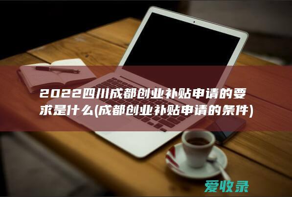 2022四川成都创业补贴申请的要求是什么(成都创业补贴申请的条件)