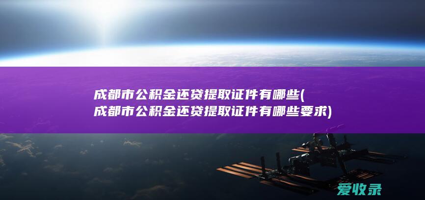 成都市公积金还贷提取证件有哪些(成都市公积金还贷提取证件有哪些要求)