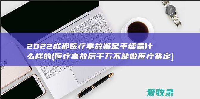 2022成都医疗事故鉴定手续是什么样的(医疗事故后千万不能做医疗鉴定)