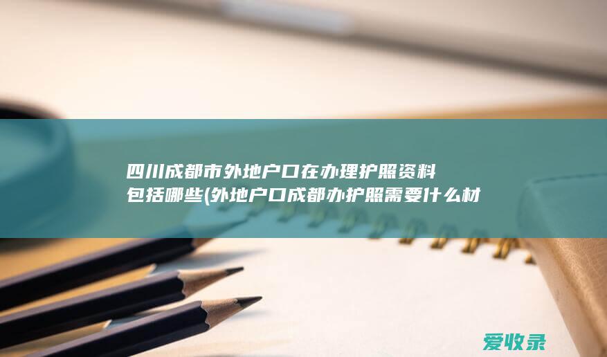 四川成都市外地户口在办理护照资料包括哪些(外地户口成都办护照需要什么材料)