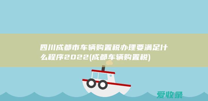 四川成都市车辆购置税办理要满足什么程序2022(成都 车辆购置税)