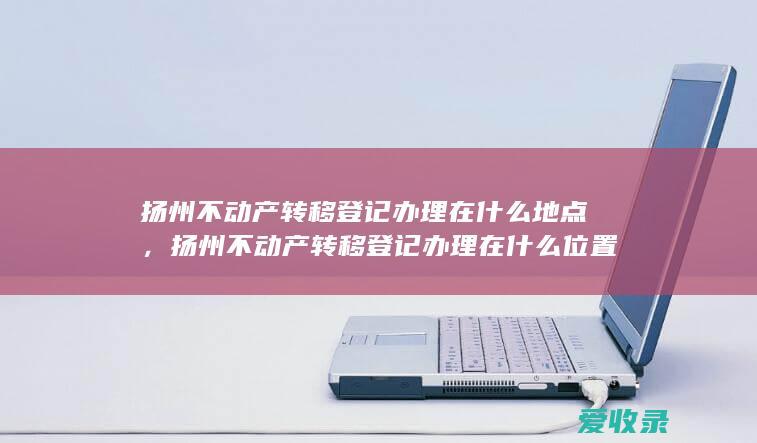 扬州不动产转移登记办理在什么地点，扬州不动产转移登记办理在什么位置