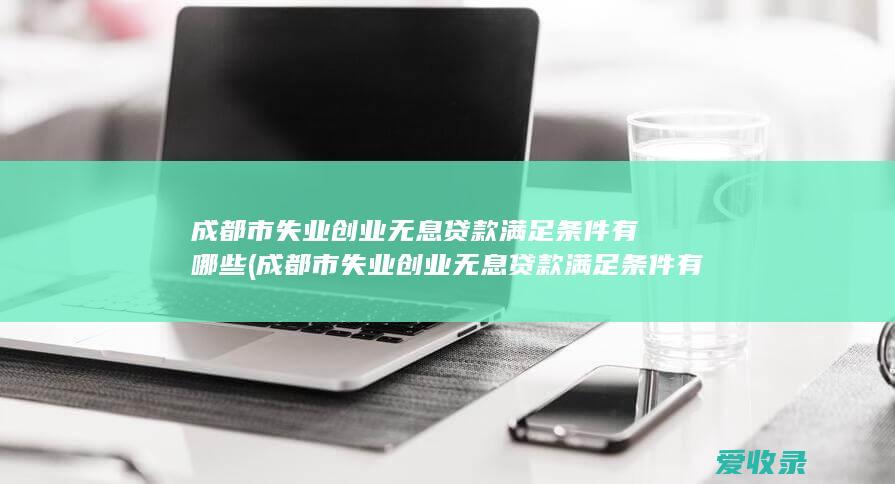 成都市失业创业无息贷款满足条件有哪些(成都市失业创业无息贷款满足条件有哪些政策)