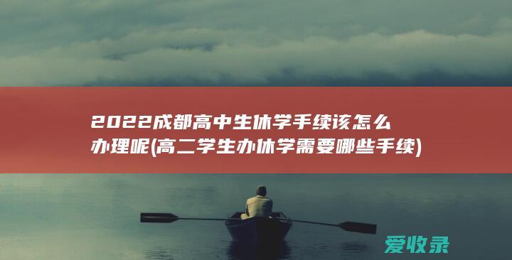 2022成都高中生休学手续该怎么办理呢(高二学生办休学需要哪些手续)