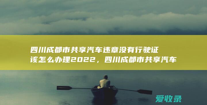 四川成都市共享汽车违章没有行驶证该怎么办理2022，四川成都市共享汽车违章没有行驶证可以怎么做