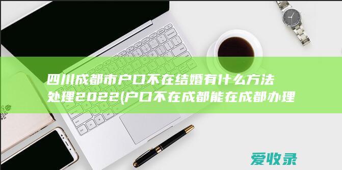 四川成都市户口不在结婚有什么方法处理2022(户口不在成都能在成都办理结婚证吗)