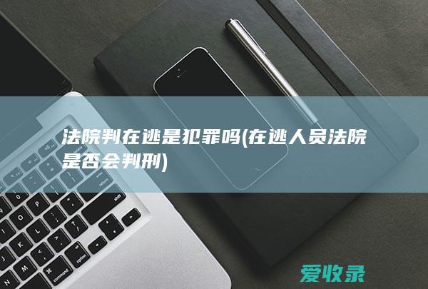 法院判在逃是犯罪吗(在逃人员法院是否会判刑)