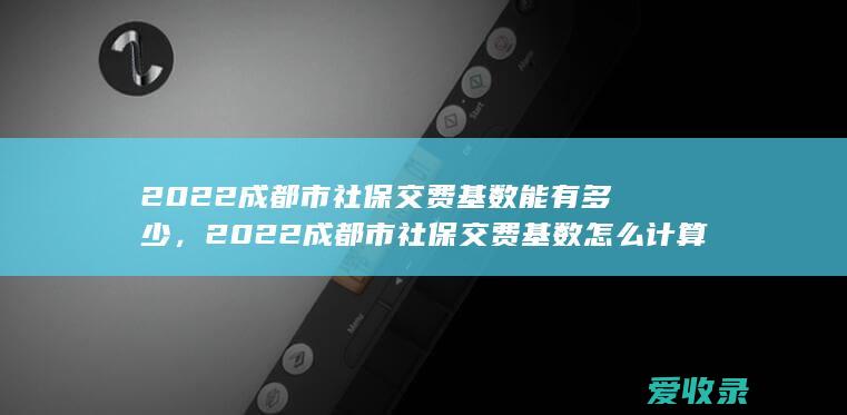 2022成都市社保交费基数能有多少，2022成都市社保交费基数怎么计算