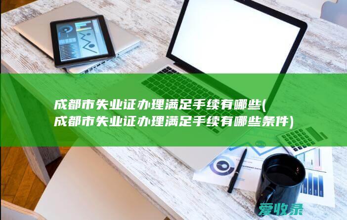 成都市失业证办理满足手续有哪些(成都市失业证办理满足手续有哪些条件)