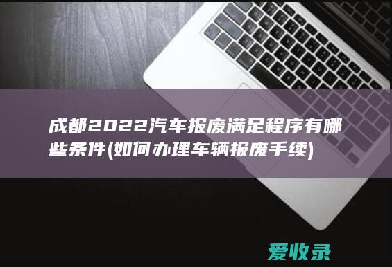 成都2022汽车报废满足程序有哪些条件(如何办理车辆报废手续)