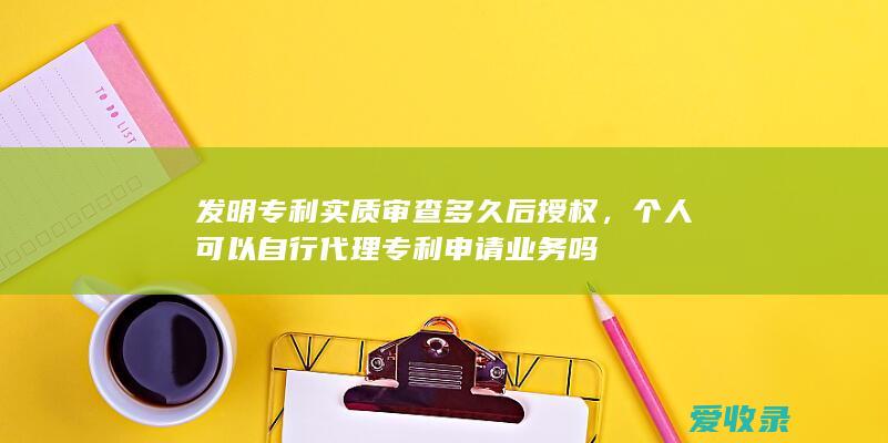 发明专利实质审查多久后授权，个人可以自行代理专利申请业务吗