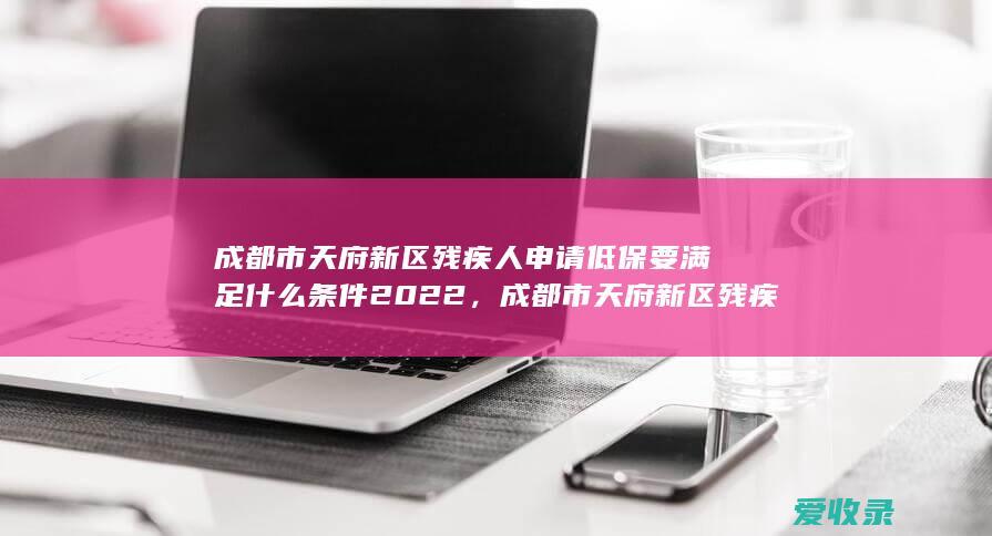 成都市天府新区残疾人申请低保要满足什么条件2022，成都市天府新区残疾人怎么申请低保