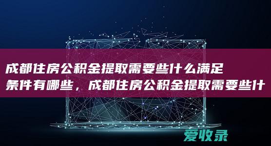 成都住房公积金提取需要些什么满足条件有哪些，成都住房公积金提取需要些什么条件包括哪些2022