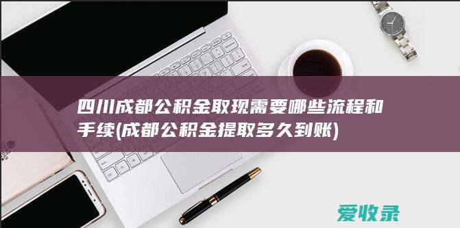 四川成都公积金取现需要哪些流程和手续(成都公积金提取多久到账)