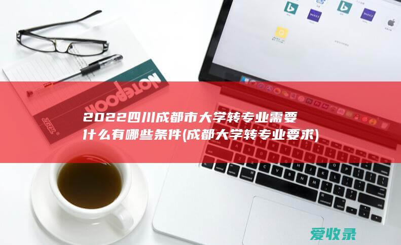 2022四川成都市大学转专业需要什么有哪些条件(成都大学转专业要求)