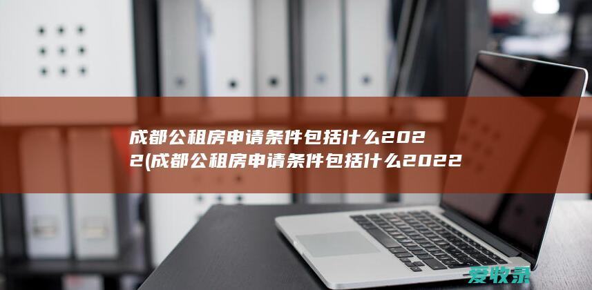 成都公租房申请条件包括什么2022(成都公租房申请条件包括什么2022年)