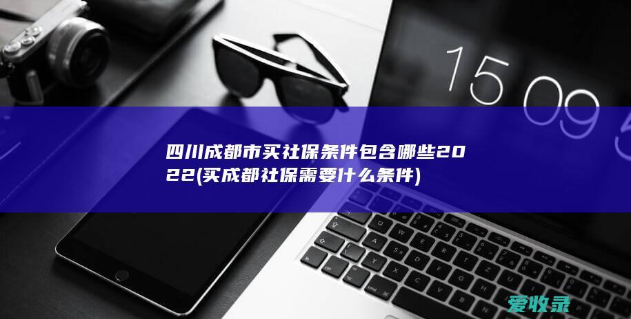 四川成都市买社保条件包含哪些2022(买成都社保需要什么条件)